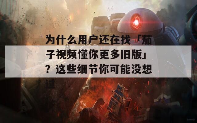 为什么用户还在找「茄子视频懂你更多旧版」？这些细节你可能没想过