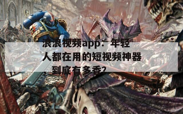 浪浪视频app：年轻人都在用的短视频神器，到底有多香？