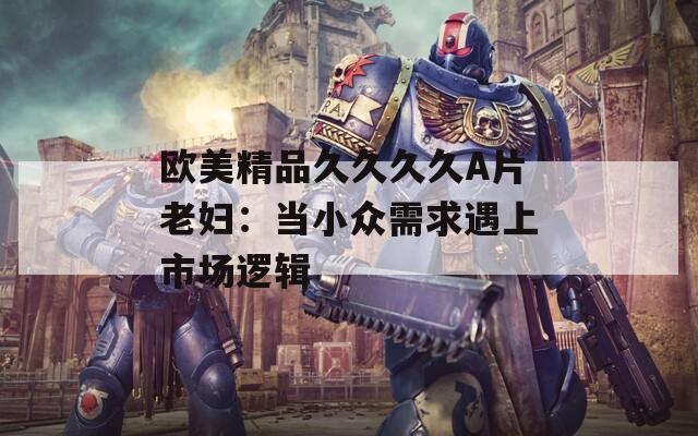 欧美精品久久久久A片老妇：当小众需求遇上市场逻辑