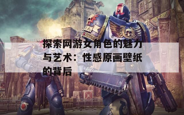 探索网游女角色的魅力与艺术：性感原画壁纸的背后