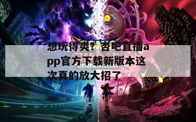 想玩得爽？杏吧直播app官方下载新版本这次真的放大招了