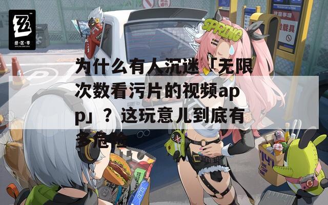 为什么有人沉迷「无限次数看污片的视频app」？这玩意儿到底有多危险
