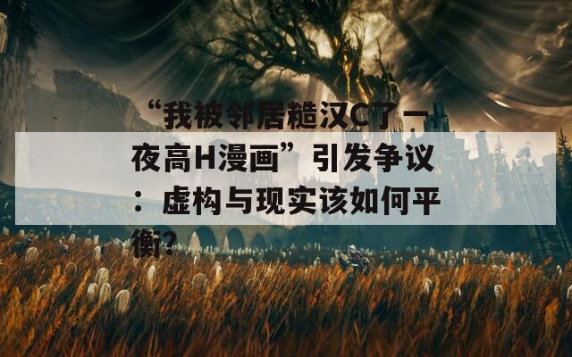“我被邻居糙汉C了一夜高H漫画”引发争议：虚构与现实该如何平衡？