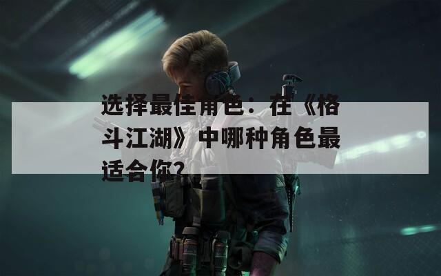 选择最佳角色：在《格斗江湖》中哪种角色最适合你？