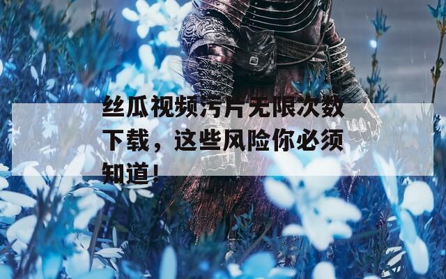 丝瓜视频污片无限次数下载，这些风险你必须知道！